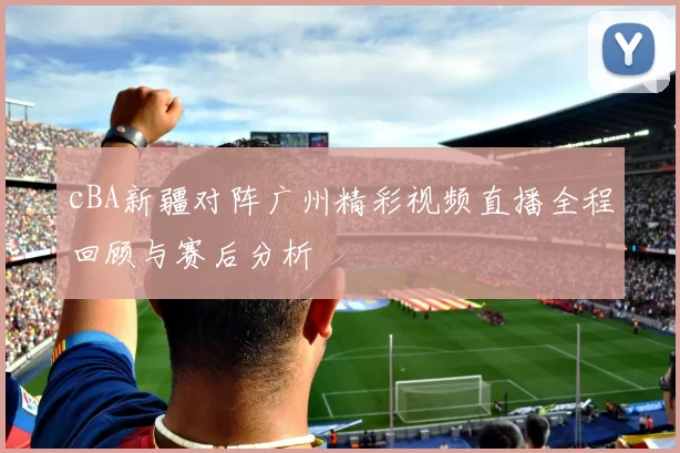 cBA新疆对阵广州精彩视频直播全程回顾与赛后分析