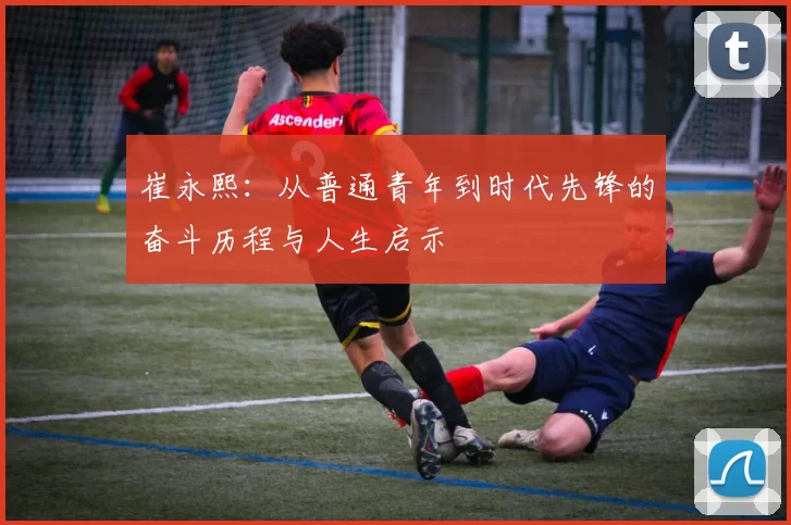 崔永熙：从普通青年到时代先锋的奋斗历程与人生启示