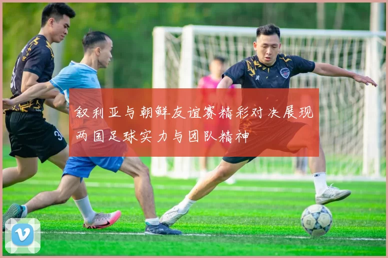 叙利亚与朝鲜友谊赛精彩对决展现两国足球实力与团队精神
