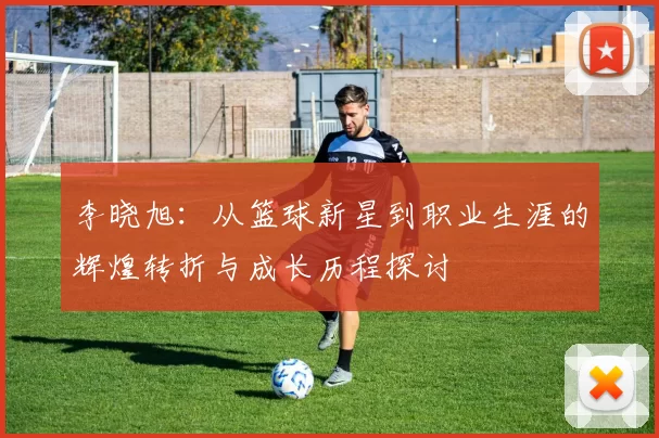 李晓旭：从篮球新星到职业生涯的辉煌转折与成长历程探讨