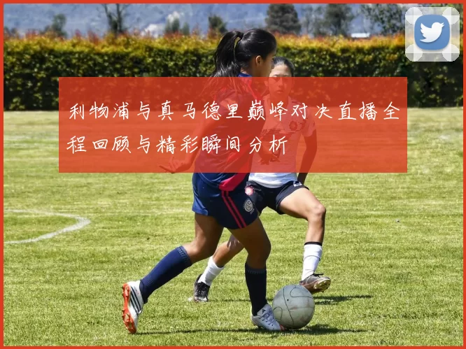 利物浦与真马德里巅峰对决直播全程回顾与精彩瞬间分析